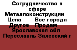 Сотрудничество в сфере Металлоконструкции  › Цена ­ 1 - Все города Другое » Продам   . Ярославская обл.,Переславль-Залесский г.